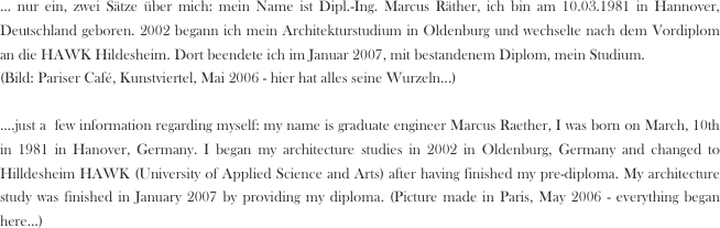 ... nur ein, zwei Sätze über mich: mein Name ist Dipl.-Ing. Marcus Räther, ich bin am 10.03.1981 in Hannover, Deutschland geboren. 2002 begann ich mein Architekturstudium in Oldenburg und wechselte nach dem Vordiplom an die HAWK Hildesheim. Dort beendete ich im Januar 2007, mit bestandenem Diplom, mein Studium. 
(Bild: Pariser Café, Kunstviertel, Mai 2006 - hier hat alles seine Wurzeln...)

....just a  few information regarding myself: my name is graduate engineer Marcus Raether, I was born on March, 10th in 1981 in Hanover, Germany. I began my architecture studies in 2002 in Oldenburg, Germany and changed to Hilldesheim HAWK (University of Applied Science and Arts) after having finished my pre-diploma. My architecture study was finished in January 2007 by providing my diploma. (Picture made in Paris, May 2006 - everything began here...) 