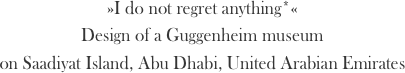 »I do not regret anything*«
Design of a Guggenheim museum
on Saadiyat Island, Abu Dhabi, United Arabian Emirates