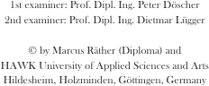 1st examiner: Prof. Dipl. Ing. Peter Döscher
2nd examiner: Prof. Dipl. Ing. Dietmar Lügger

© by Marcus Räther (Diploma) and
HAWK University of Applied Sciences and Arts
Hildesheim, Holzminden, Göttingen, Germany